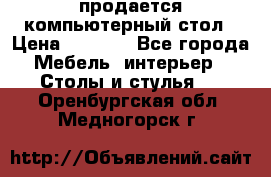 продается компьютерный стол › Цена ­ 1 000 - Все города Мебель, интерьер » Столы и стулья   . Оренбургская обл.,Медногорск г.